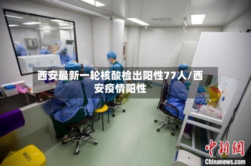 西安最新一轮核酸检出阳性77人/西安疫情阳性