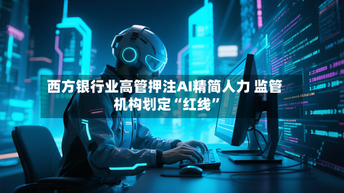 西方银行业高管押注AI精简人力 监管机构划定“红线”-第2张图片