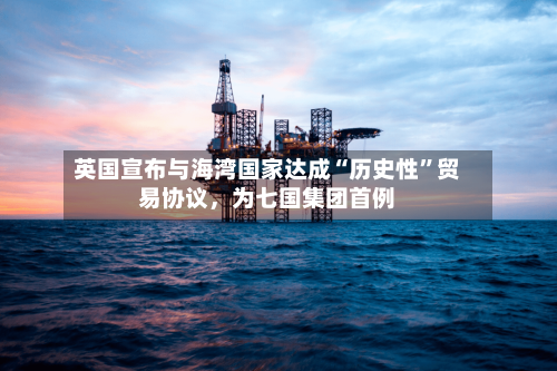 英国宣布与海湾国家达成“历史性”贸易协议，为七国集团首例