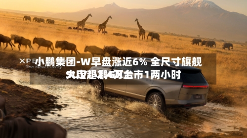 小鹏集团-W早盘涨近6% 全尺寸旗舰SUV小鹏GX上市1两小时
大定超2.4万台