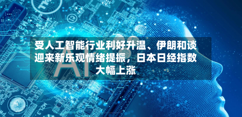 受人工智能行业利好升温、伊朗和谈迎来新乐观情绪提振	，日本日经指数大幅上涨-第2张图片