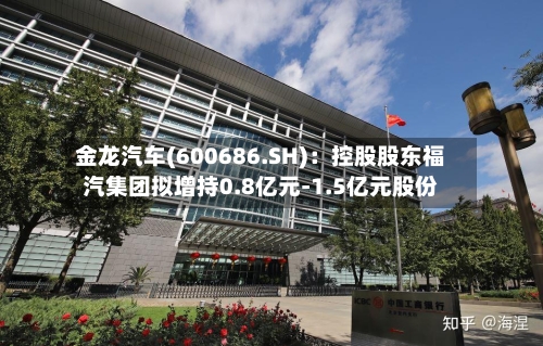 金龙汽车(600686.SH):控股股东福汽集团拟增持0.8亿元-1.5亿元股份