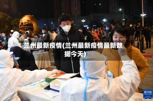 兰州最新疫情(兰州最新疫情最新数据今天)-第3张图片