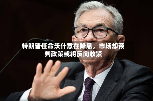 特朗普任命沃什意在降息，市场却预判政策或将反向收紧-第2张图片