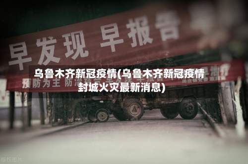 乌鲁木齐新冠疫情(乌鲁木齐新冠疫情封城火灾最新消息)-第2张图片