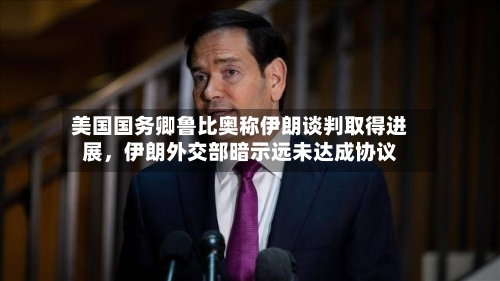 美国国务卿鲁比奥称伊朗谈判取得进展，伊朗外交部暗示远未达成协议-第2张图片