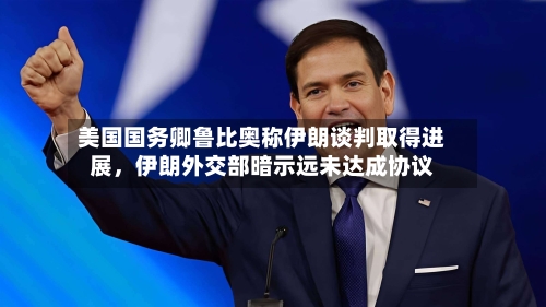 美国国务卿鲁比奥称伊朗谈判取得进展，伊朗外交部暗示远未达成协议-第3张图片