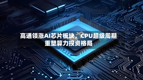 高通领涨AI芯片板块,CPU超级周期重塑算力投资格局