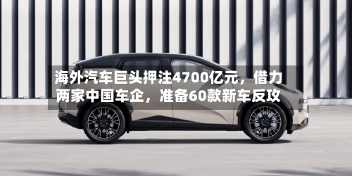 海外汽车巨头押注4700亿元，借力两家中国车企，准备60款新车反攻