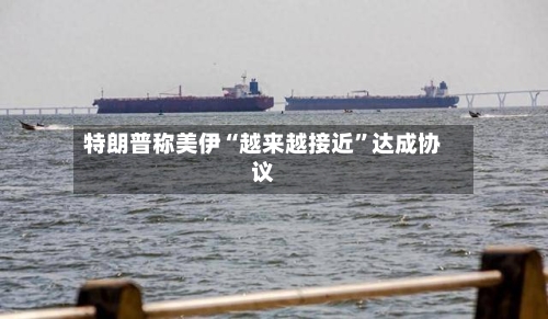 特朗普称美伊“越来越接近”达成协议-第2张图片
