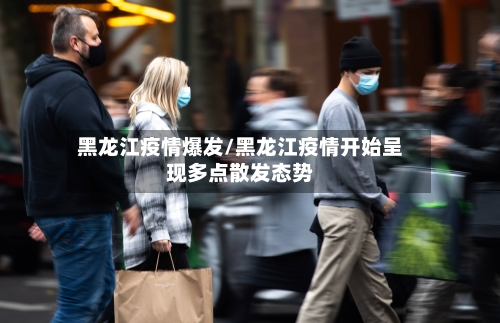 黑龙江疫情爆发/黑龙江疫情开始呈现多点散发态势-第2张图片