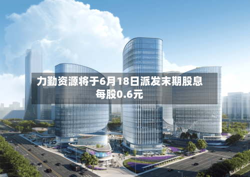 力勤资源将于6月18日派发末期股息每股0.6元-第2张图片
