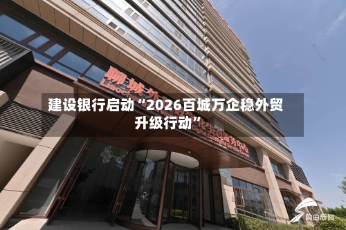 建设银行启动“2026百城万企稳外贸升级行动”