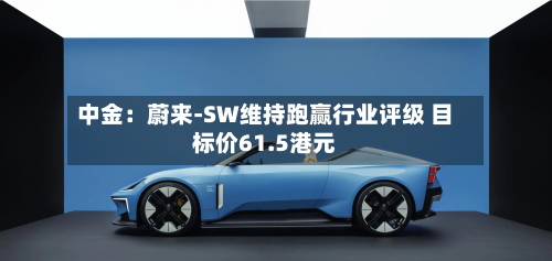 中金：蔚来-SW维持跑赢行业评级 目标价61.5港元