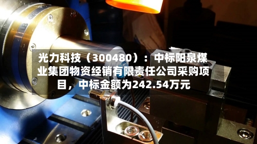 光力科技（300480）：中标阳泉煤业集团物资经销有限责任公司采购项目，中标金额为242.54万元-第3张图片